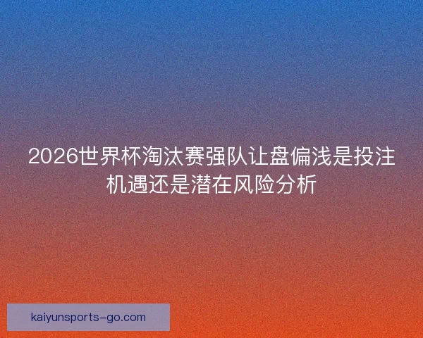 2026世界杯淘汰赛强队让盘偏浅是投注机遇还是潜在风险分析
