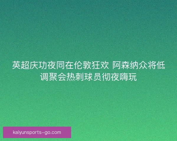 英超庆功夜同在伦敦狂欢 阿森纳众将低调聚会热刺球员彻夜嗨玩