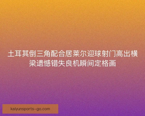 土耳其倒三角配合居莱尔迎球射门高出横梁遗憾错失良机瞬间定格画 土耳其倒三角配合居莱尔迎球射门高出横梁遗憾错失良机瞬间定格画