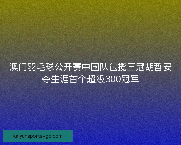 澳门羽毛球公开赛中国队包揽三冠胡哲安夺生涯首个超级300冠军