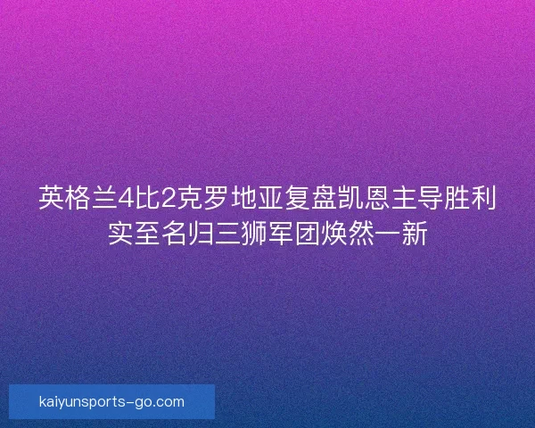 英格兰4比2克罗地亚复盘凯恩主导胜利实至名归三狮军团焕然一新